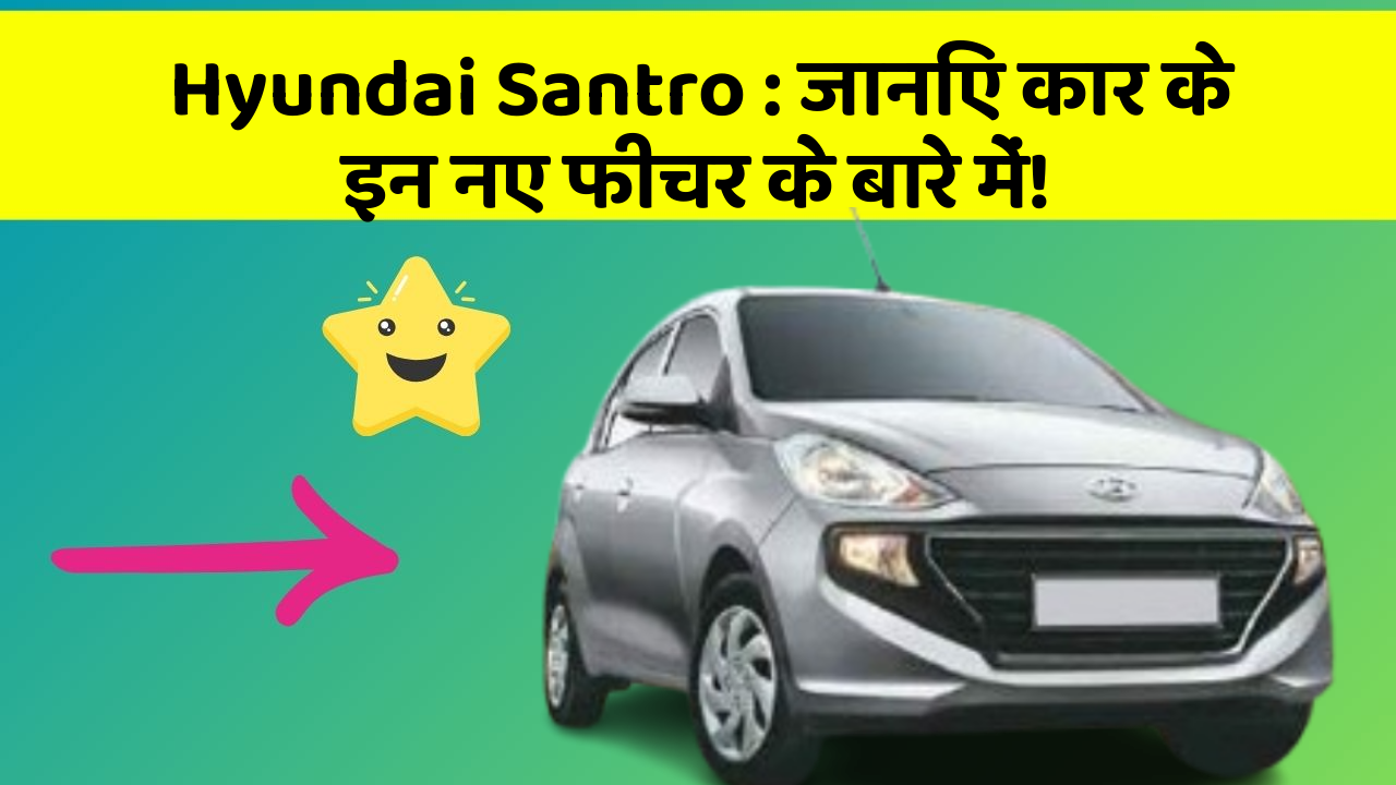 Hyundai Santro: जानिए कार के इन नए फीचर के बारे में!