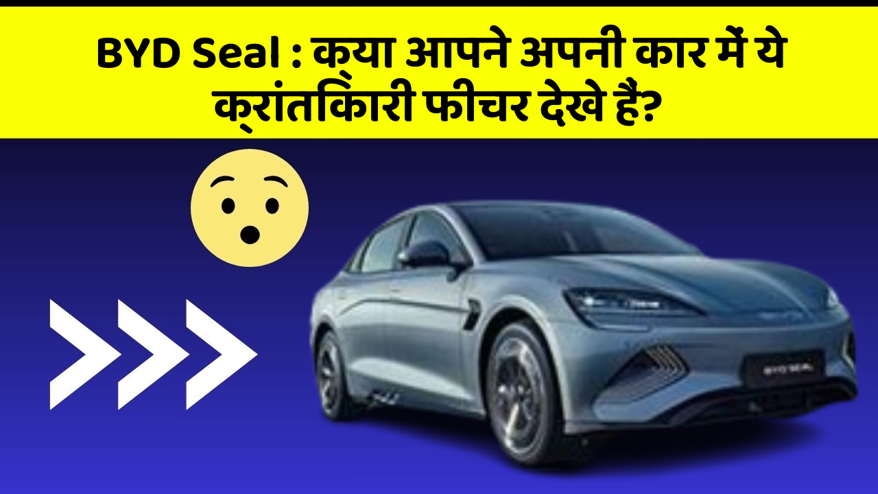 BYD Seal : क्या आपने अपनी कार में ये क्रांतिकारी फीचर देखे हैं?